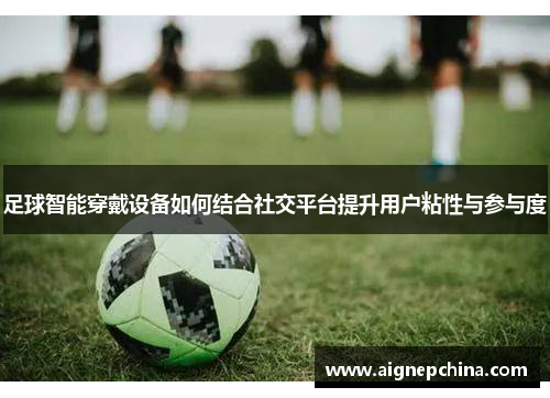 足球智能穿戴设备如何结合社交平台提升用户粘性与参与度